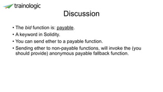 Discussion
• The bid function is: payable.
• A keyword in Solidity.
• You can send ether to a payable function.
• Sending ether to non-payable functions, will invoke the (you
should provide) anonymous payable fallback function.
 