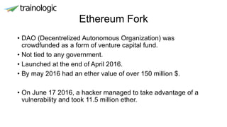 Ethereum Fork
• DAO (Decentrelized Autonomous Organization) was
crowdfunded as a form of venture capital fund.
• Not tied to any government.
• Launched at the end of April 2016.
• By may 2016 had an ether value of over 150 million $.
• On June 17 2016, a hacker managed to take advantage of a
vulnerability and took 11.5 million ether.
 