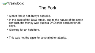 The Fork
• A hard fork is not always possible.
• In the case of the DAO attack, due to the nature of the smart
contract, the money was put in a DAO child account for 28
days.
• Allowing for an hard fork.
• This was not the case for several other attacks.
 
