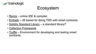 Ecosystem
• Remix – online IDE & compiler.
• Embark – JS based for doing TDD with smart contracts.
• Solidity Standard Library – a standard library?
• Collection Framework.
• Truffle – Environment for developing and testing smart
contracts.
 