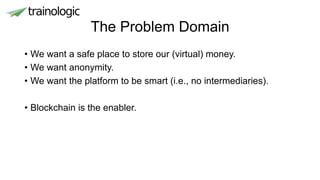 The Problem Domain
• We want a safe place to store our (virtual) money.
• We want anonymity.
• We want the platform to be smart (i.e., no intermediaries).
• Blockchain is the enabler.
 