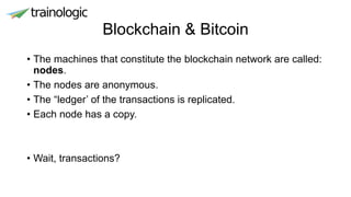 Blockchain & Bitcoin
• The machines that constitute the blockchain network are called:
nodes.
• The nodes are anonymous.
• The “ledger’ of the transactions is replicated.
• Each node has a copy.
• Wait, transactions?
 