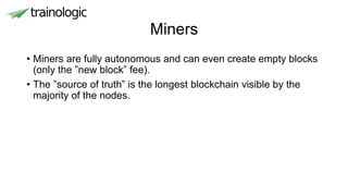 Miners
• Miners are fully autonomous and can even create empty blocks
(only the ”new block” fee).
• The ”source of truth” is the longest blockchain visible by the
majority of the nodes.
 