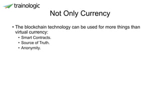 Not Only Currency
• The blockchain technology can be used for more things than
virtual currency:
• Smart Contracts.
• Source of Truth.
• Anonymity.
 