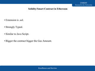 Excellence and Service
CHRIST
Deemed to be University
Solidity/Smart Contract in Ethereum
• Extension is .sol.
• Strongly Typed.
• Similar to Java Script.
• Bigger the contract bigger the Gas Amount.
 