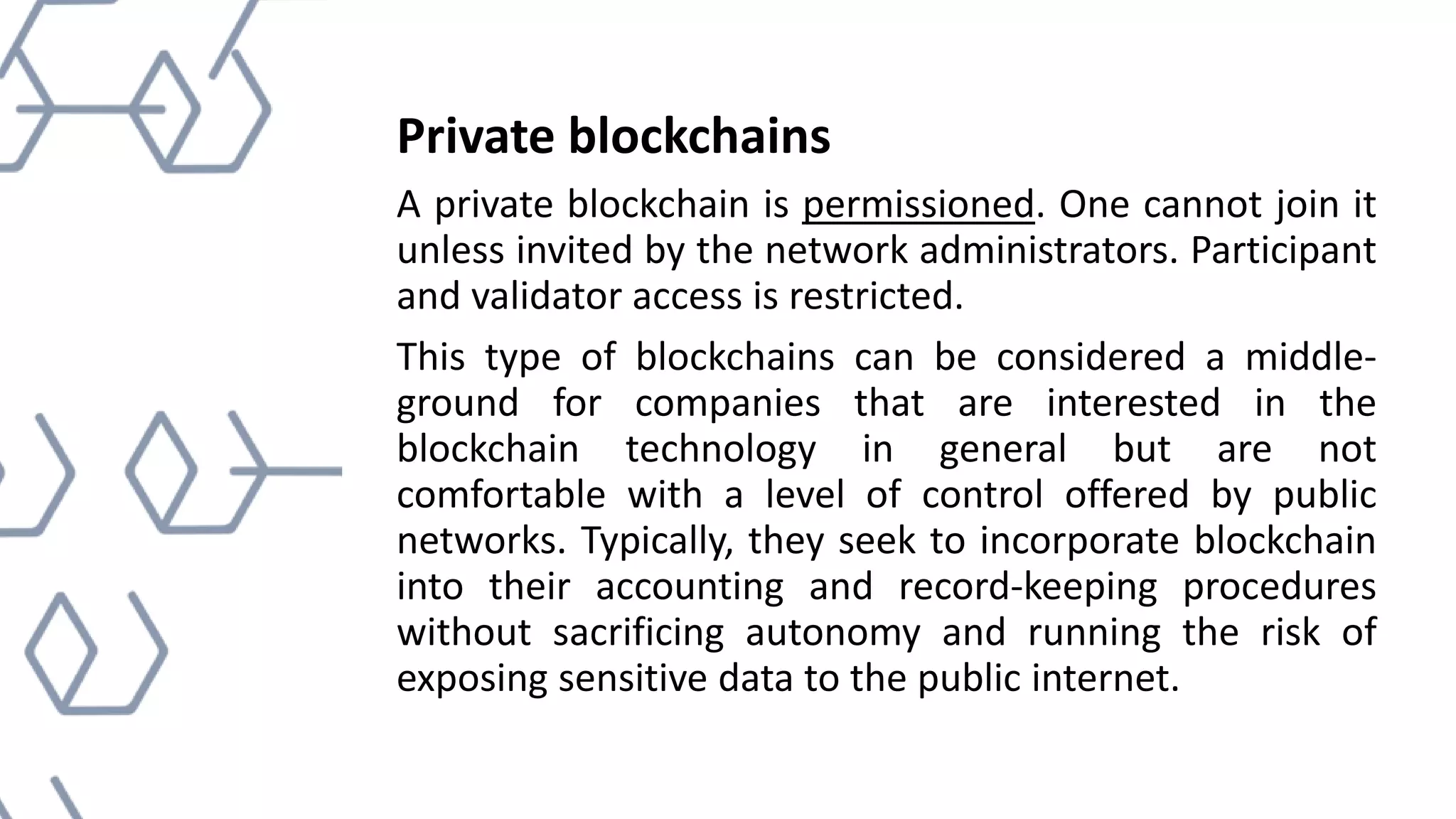 Private blockchains
A private blockchain is permissioned. One cannot join it
unless invited by the network administrators. Participant
and validator access is restricted.
This type of blockchains can be considered a middle-
ground for companies that are interested in the
blockchain technology in general but are not
comfortable with a level of control offered by public
networks. Typically, they seek to incorporate blockchain
into their accounting and record-keeping procedures
without sacrificing autonomy and running the risk of
exposing sensitive data to the public internet.
 