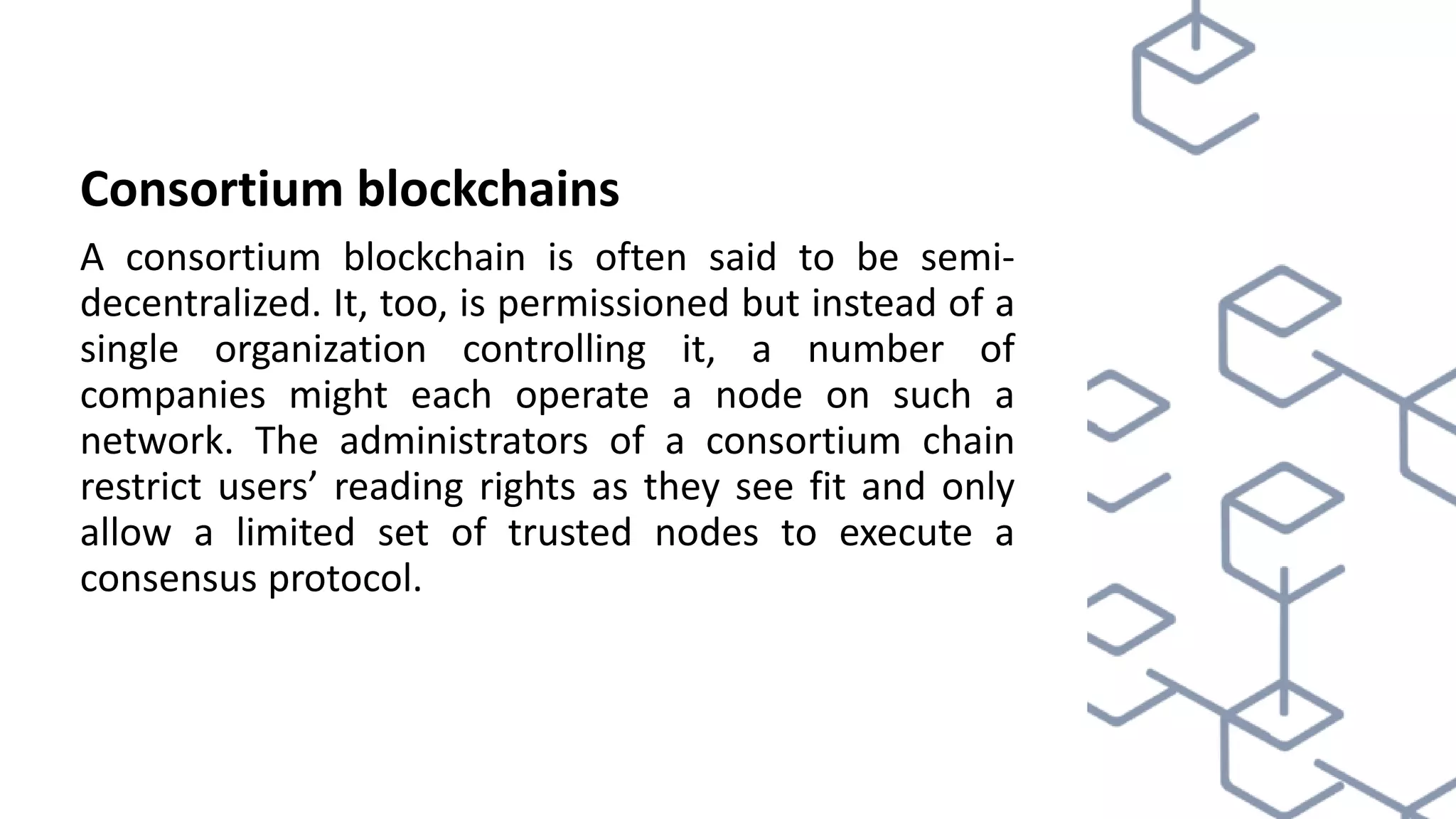Consortium blockchains
A consortium blockchain is often said to be semi-
decentralized. It, too, is permissioned but instead of a
single organization controlling it, a number of
companies might each operate a node on such a
network. The administrators of a consortium chain
restrict users’ reading rights as they see fit and only
allow a limited set of trusted nodes to execute a
consensus protocol.
 