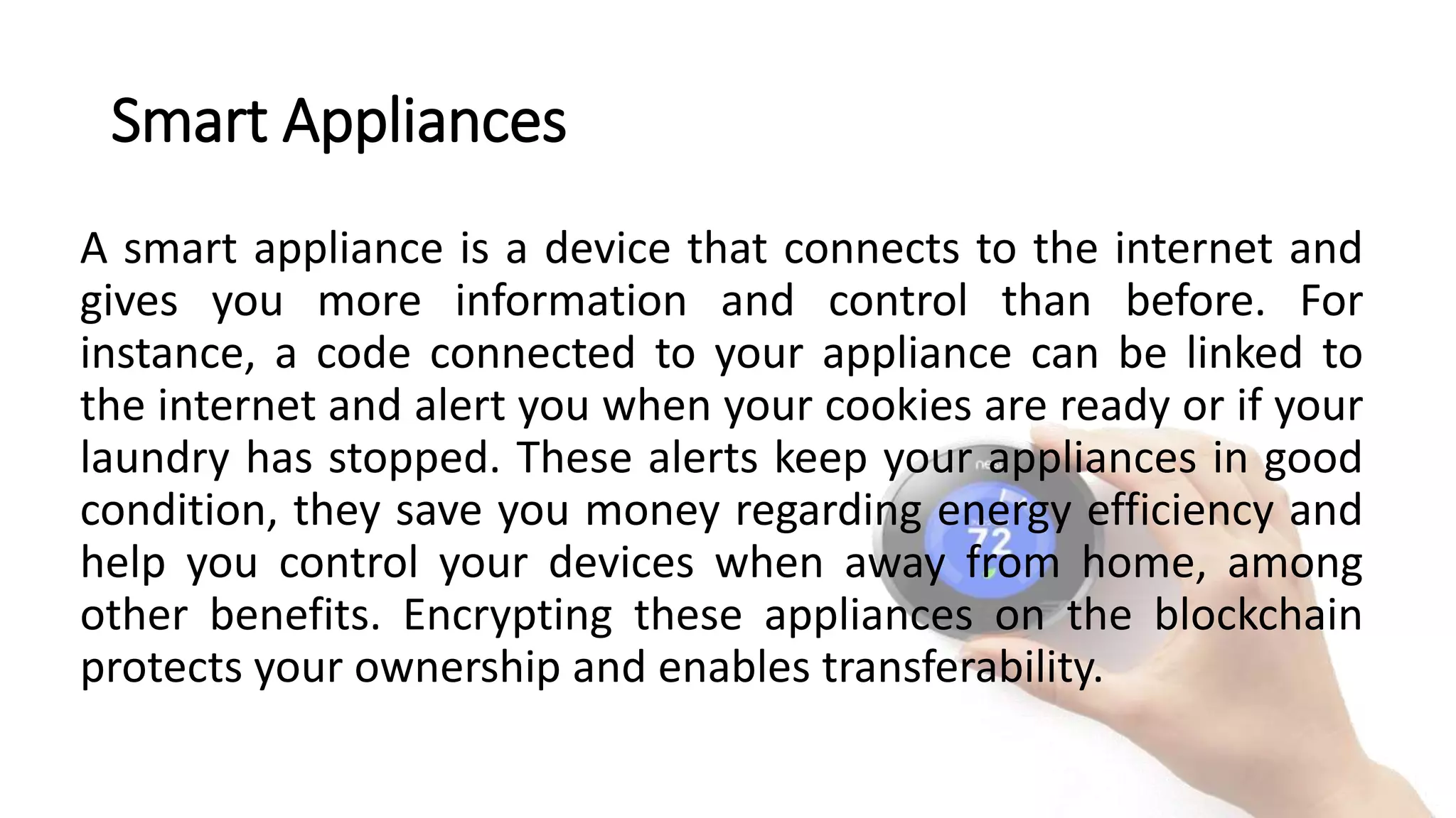 Smart Appliances
A smart appliance is a device that connects to the internet and
gives you more information and control than before. For
instance, a code connected to your appliance can be linked to
the internet and alert you when your cookies are ready or if your
laundry has stopped. These alerts keep your appliances in good
condition, they save you money regarding energy efficiency and
help you control your devices when away from home, among
other benefits. Encrypting these appliances on the blockchain
protects your ownership and enables transferability.
 