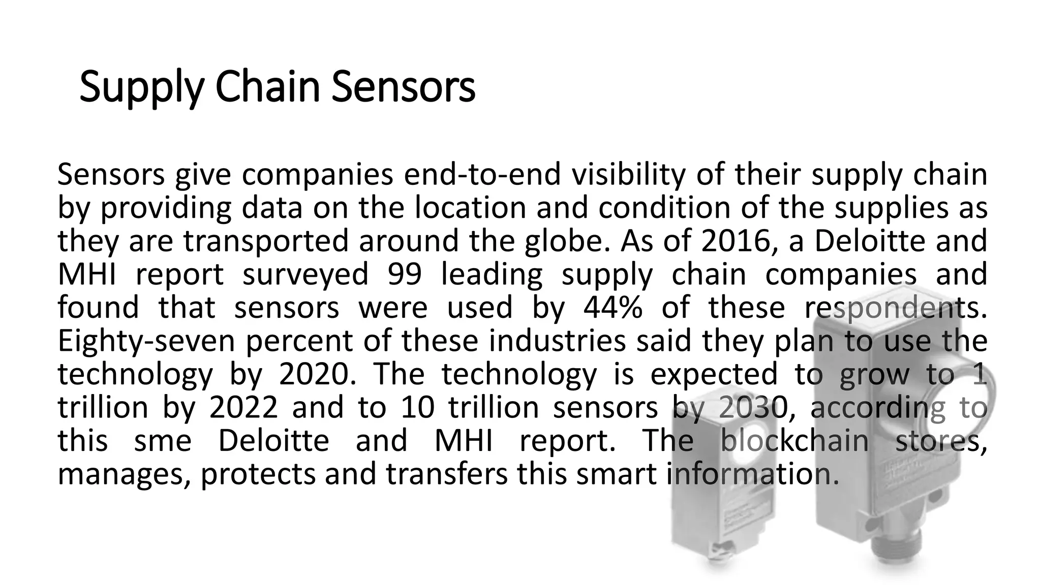 Supply Chain Sensors
Sensors give companies end-to-end visibility of their supply chain
by providing data on the location and condition of the supplies as
they are transported around the globe. As of 2016, a Deloitte and
MHI report surveyed 99 leading supply chain companies and
found that sensors were used by 44% of these respondents.
Eighty-seven percent of these industries said they plan to use the
technology by 2020. The technology is expected to grow to 1
trillion by 2022 and to 10 trillion sensors by 2030, according to
this sme Deloitte and MHI report. The blockchain stores,
manages, protects and transfers this smart information.
 