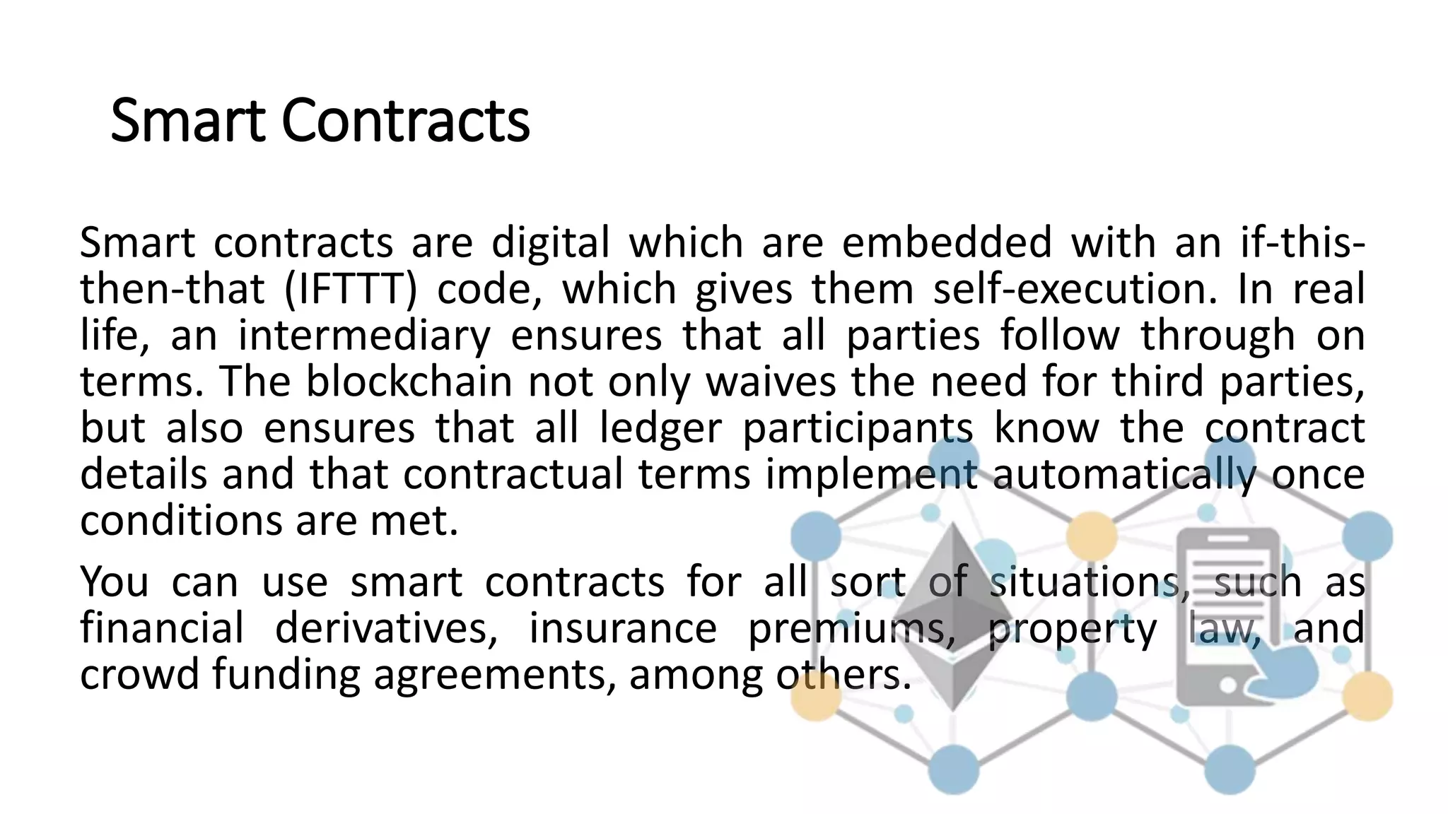 Smart Contracts
Smart contracts are digital which are embedded with an if-this-
then-that (IFTTT) code, which gives them self-execution. In real
life, an intermediary ensures that all parties follow through on
terms. The blockchain not only waives the need for third parties,
but also ensures that all ledger participants know the contract
details and that contractual terms implement automatically once
conditions are met.
You can use smart contracts for all sort of situations, such as
financial derivatives, insurance premiums, property law, and
crowd funding agreements, among others.
 