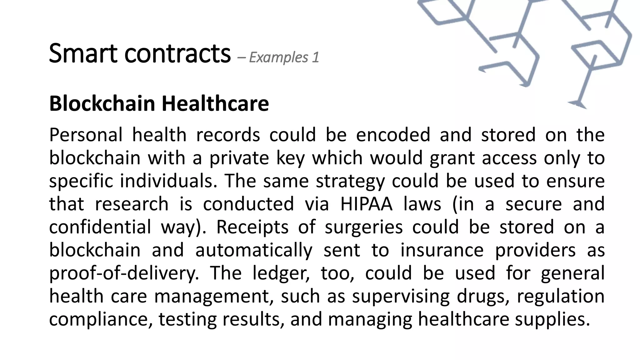 Smart contracts – Examples 1
Blockchain Healthcare
Personal health records could be encoded and stored on the
blockchain with a private key which would grant access only to
specific individuals. The same strategy could be used to ensure
that research is conducted via HIPAA laws (in a secure and
confidential way). Receipts of surgeries could be stored on a
blockchain and automatically sent to insurance providers as
proof-of-delivery. The ledger, too, could be used for general
health care management, such as supervising drugs, regulation
compliance, testing results, and managing healthcare supplies.
 