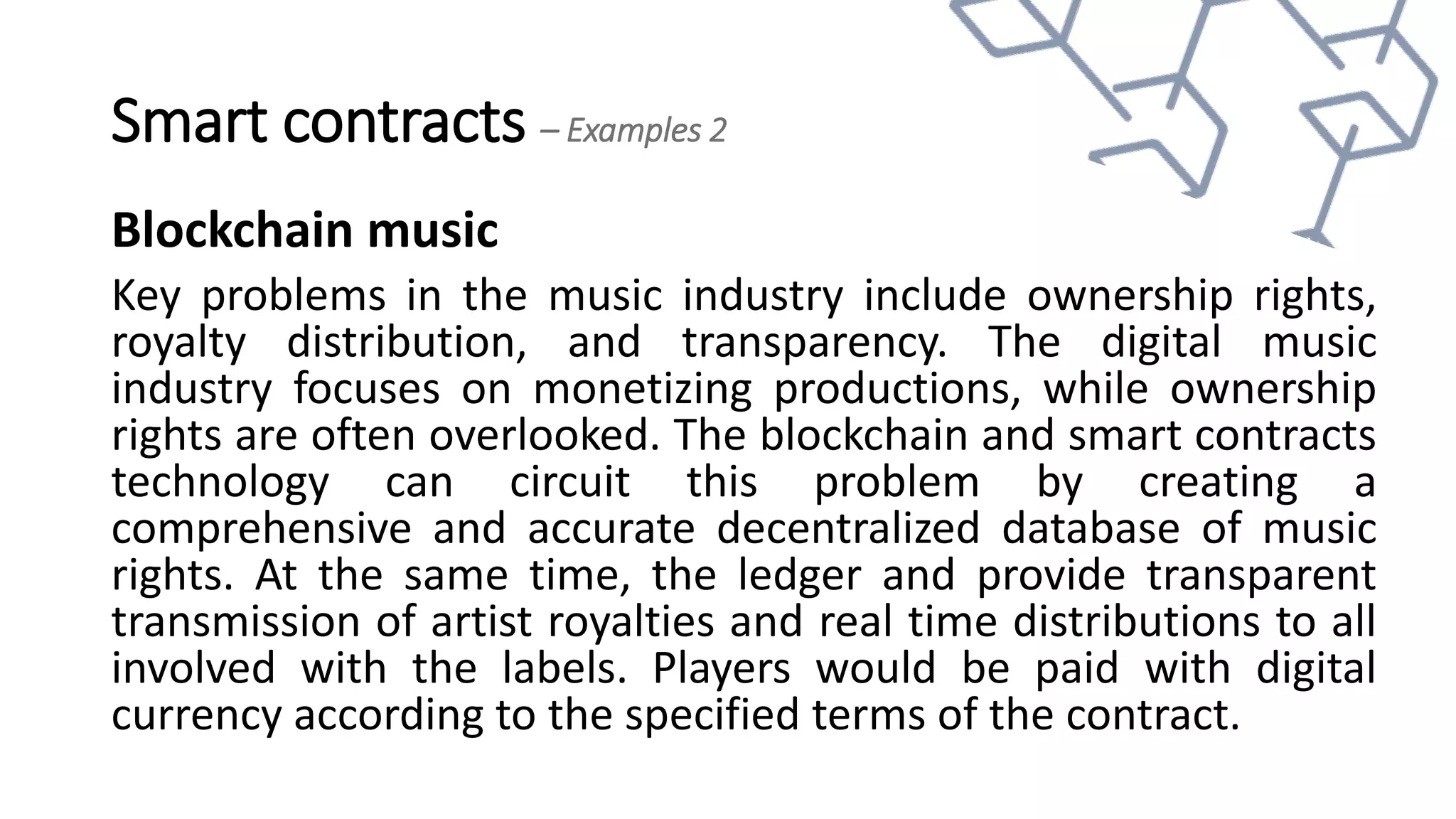 Smart contracts – Examples 2
Blockchain music
Key problems in the music industry include ownership rights,
royalty distribution, and transparency. The digital music
industry focuses on monetizing productions, while ownership
rights are often overlooked. The blockchain and smart contracts
technology can circuit this problem by creating a
comprehensive and accurate decentralized database of music
rights. At the same time, the ledger and provide transparent
transmission of artist royalties and real time distributions to all
involved with the labels. Players would be paid with digital
currency according to the specified terms of the contract.
 