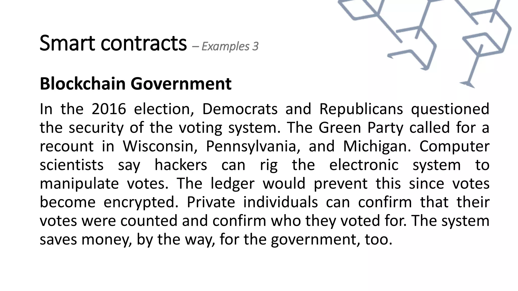 Smart contracts – Examples 3
Blockchain Government
In the 2016 election, Democrats and Republicans questioned
the security of the voting system. The Green Party called for a
recount in Wisconsin, Pennsylvania, and Michigan. Computer
scientists say hackers can rig the electronic system to
manipulate votes. The ledger would prevent this since votes
become encrypted. Private individuals can confirm that their
votes were counted and confirm who they voted for. The system
saves money, by the way, for the government, too.
 