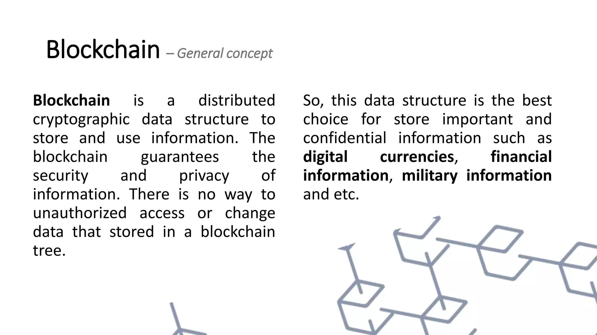 Blockchain – General concept
Blockchain is a distributed
cryptographic data structure to
store and use information. The
blockchain guarantees the
security and privacy of
information. There is no way to
unauthorized access or change
data that stored in a blockchain
tree.
So, this data structure is the best
choice for store important and
confidential information such as
digital currencies, financial
information, military information
and etc.
 