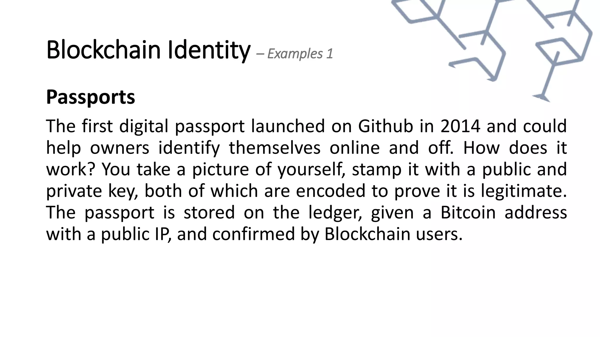 Blockchain Identity – Examples 1
Passports
The first digital passport launched on Github in 2014 and could
help owners identify themselves online and off. How does it
work? You take a picture of yourself, stamp it with a public and
private key, both of which are encoded to prove it is legitimate.
The passport is stored on the ledger, given a Bitcoin address
with a public IP, and confirmed by Blockchain users.
 