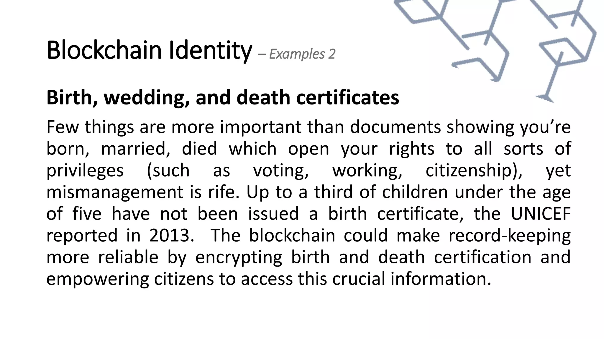 Blockchain Identity – Examples 2
Birth, wedding, and death certificates
Few things are more important than documents showing you’re
born, married, died which open your rights to all sorts of
privileges (such as voting, working, citizenship), yet
mismanagement is rife. Up to a third of children under the age
of five have not been issued a birth certificate, the UNICEF
reported in 2013. The blockchain could make record-keeping
more reliable by encrypting birth and death certification and
empowering citizens to access this crucial information.
 