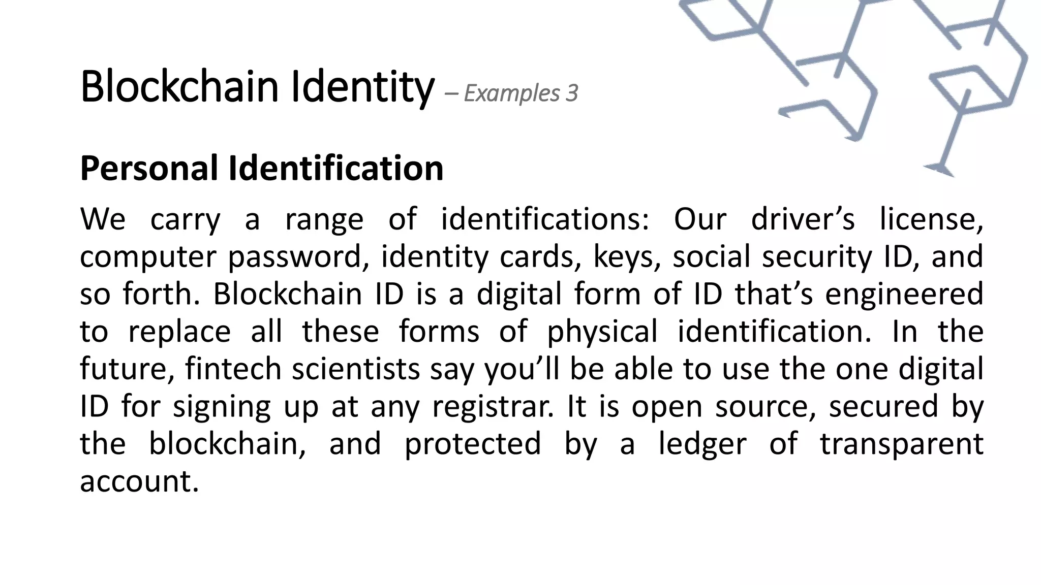 Blockchain Identity – Examples 3
Personal Identification
We carry a range of identifications: Our driver’s license,
computer password, identity cards, keys, social security ID, and
so forth. Blockchain ID is a digital form of ID that’s engineered
to replace all these forms of physical identification. In the
future, fintech scientists say you’ll be able to use the one digital
ID for signing up at any registrar. It is open source, secured by
the blockchain, and protected by a ledger of transparent
account.
 