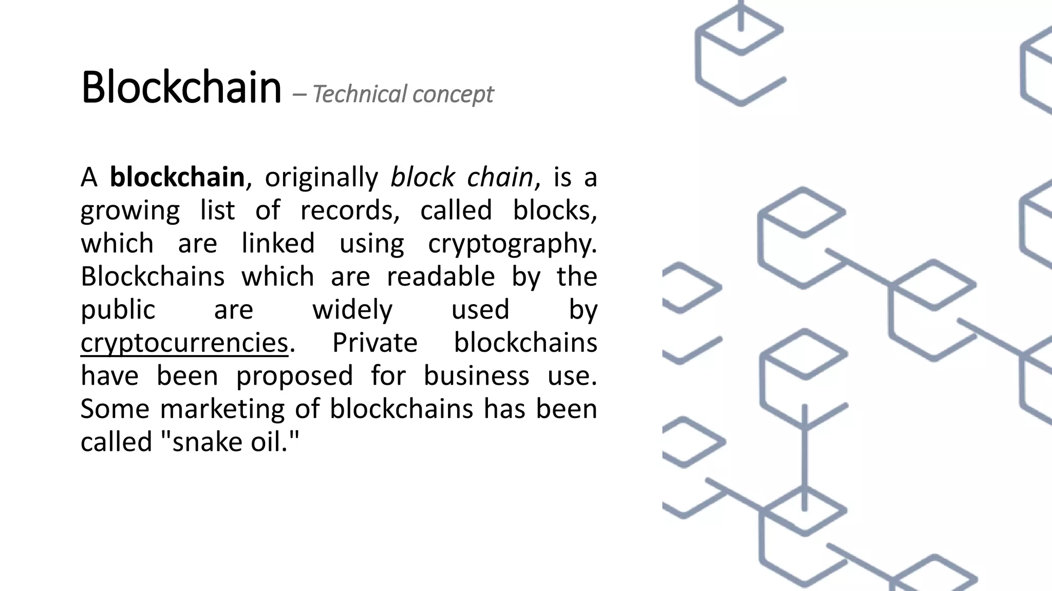 Blockchain – Technical concept
A blockchain, originally block chain, is a
growing list of records, called blocks,
which are linked using cryptography.
Blockchains which are readable by the
public are widely used by
cryptocurrencies. Private blockchains
have been proposed for business use.
Some marketing of blockchains has been
called "snake oil."
 