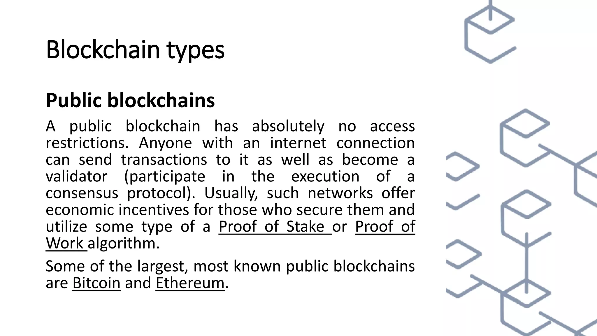 Blockchain types
Public blockchains
A public blockchain has absolutely no access
restrictions. Anyone with an internet connection
can send transactions to it as well as become a
validator (participate in the execution of a
consensus protocol). Usually, such networks offer
economic incentives for those who secure them and
utilize some type of a Proof of Stake or Proof of
Work algorithm.
Some of the largest, most known public blockchains
are Bitcoin and Ethereum.
 