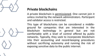 Private blockchains
A private blockchain is permissioned. One cannot join it
unless invited by the network administrators. Participant
and validator access is restricted.
This type of blockchains can be considered a middle-
ground for companies that are interested in the
blockchain technology in general but are not
comfortable with a level of control offered by public
networks. Typically, they seek to incorporate blockchain
into their accounting and record-keeping procedures
without sacrificing autonomy and running the risk of
exposing sensitive data to the public internet.
 