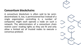 Consortium blockchains
A consortium blockchain is often said to be semi-
decentralized. It, too, is permissioned but instead of a
single organization controlling it, a number of
companies might each operate a node on such a
network. The administrators of a consortium chain
restrict users’ reading rights as they see fit and only
allow a limited set of trusted nodes to execute a
consensus protocol.
 