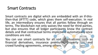 Smart Contracts
Smart contracts are digital which are embedded with an if-this-
then-that (IFTTT) code, which gives them self-execution. In real
life, an intermediary ensures that all parties follow through on
terms. The blockchain not only waives the need for third parties,
but also ensures that all ledger participants know the contract
details and that contractual terms implement automatically once
conditions are met.
You can use smart contracts for all sort of situations, such as
financial derivatives, insurance premiums, property law, and
crowd funding agreements, among others.
 