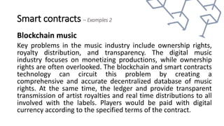 Smart contracts – Examples 2
Blockchain music
Key problems in the music industry include ownership rights,
royalty distribution, and transparency. The digital music
industry focuses on monetizing productions, while ownership
rights are often overlooked. The blockchain and smart contracts
technology can circuit this problem by creating a
comprehensive and accurate decentralized database of music
rights. At the same time, the ledger and provide transparent
transmission of artist royalties and real time distributions to all
involved with the labels. Players would be paid with digital
currency according to the specified terms of the contract.
 