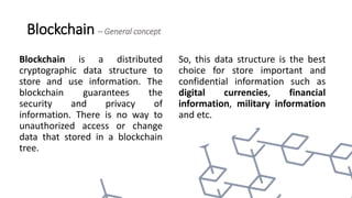 Blockchain – General concept
Blockchain is a distributed
cryptographic data structure to
store and use information. The
blockchain guarantees the
security and privacy of
information. There is no way to
unauthorized access or change
data that stored in a blockchain
tree.
So, this data structure is the best
choice for store important and
confidential information such as
digital currencies, financial
information, military information
and etc.
 