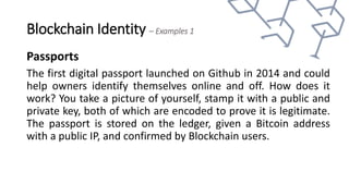 Blockchain Identity – Examples 1
Passports
The first digital passport launched on Github in 2014 and could
help owners identify themselves online and off. How does it
work? You take a picture of yourself, stamp it with a public and
private key, both of which are encoded to prove it is legitimate.
The passport is stored on the ledger, given a Bitcoin address
with a public IP, and confirmed by Blockchain users.
 