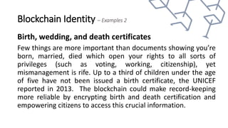 Blockchain Identity – Examples 2
Birth, wedding, and death certificates
Few things are more important than documents showing you’re
born, married, died which open your rights to all sorts of
privileges (such as voting, working, citizenship), yet
mismanagement is rife. Up to a third of children under the age
of five have not been issued a birth certificate, the UNICEF
reported in 2013. The blockchain could make record-keeping
more reliable by encrypting birth and death certification and
empowering citizens to access this crucial information.
 