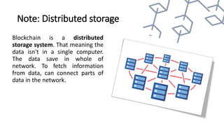 Note: Distributed storage
Blockchain is a distributed
storage system. That meaning the
data isn't in a single computer.
The data save in whole of
network. To fetch information
from data, can connect parts of
data in the network.
 