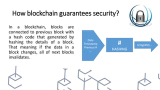 How blockchain guarantees security?
In a blockchain, blocks are
connected to previous block with
a hash code that generated by
hashing the details of a block.
That meaning if the data in a
block changes, all of next blocks
invalidates.
#
HASHING
Data
Timestamp
Previous #
….
G35gh#5$...
 
