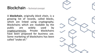 Blockchain – Technical concept
A blockchain, originally block chain, is a
growing list of records, called blocks,
which are linked using cryptography.
Blockchains which are readable by the
public are widely used by
cryptocurrencies. Private blockchains
have been proposed for business use.
Some marketing of blockchains has been
called "snake oil."
 