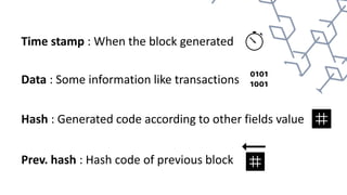 Time stamp : When the block generated
Data : Some information like transactions
Hash : Generated code according to other fields value
Prev. hash : Hash code of previous block
 