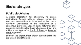Blockchain types
Public blockchains
A public blockchain has absolutely no access
restrictions. Anyone with an internet connection
can send transactions to it as well as become a
validator (participate in the execution of a
consensus protocol). Usually, such networks offer
economic incentives for those who secure them and
utilize some type of a Proof of Stake or Proof of
Work algorithm.
Some of the largest, most known public blockchains
are Bitcoin and Ethereum.
 