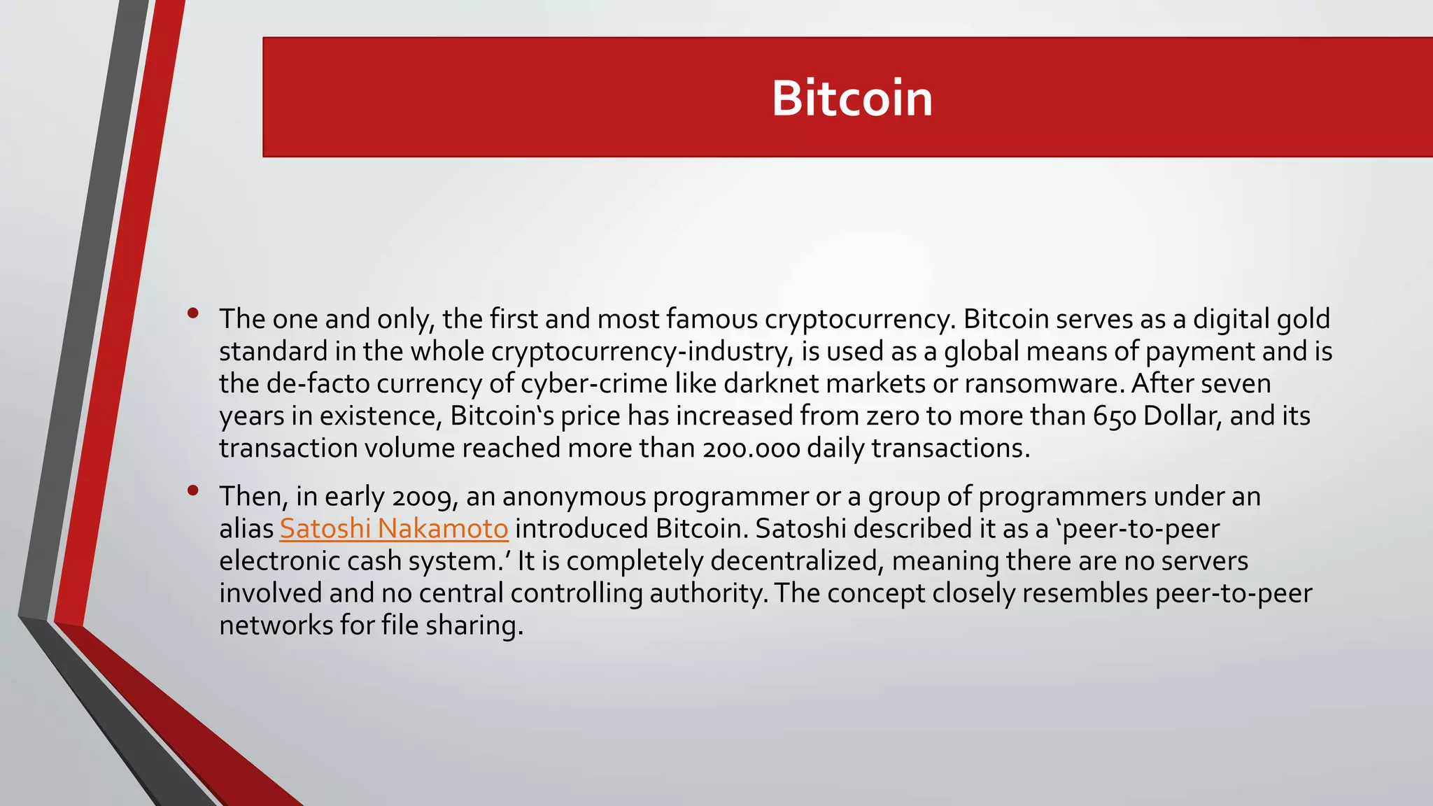 Bitcoin
• The one and only, the first and most famous cryptocurrency. Bitcoin serves as a digital gold
standard in the whole cryptocurrency-industry, is used as a global means of payment and is
the de-facto currency of cyber-crime like darknet markets or ransomware.After seven
years in existence, Bitcoin‘s price has increased from zero to more than 650 Dollar, and its
transaction volume reached more than 200.000 daily transactions.
• Then, in early 2009, an anonymous programmer or a group of programmers under an
alias Satoshi Nakamoto introduced Bitcoin. Satoshi described it as a ‘peer-to-peer
electronic cash system.’ It is completely decentralized, meaning there are no servers
involved and no central controlling authority.The concept closely resembles peer-to-peer
networks for file sharing.
 