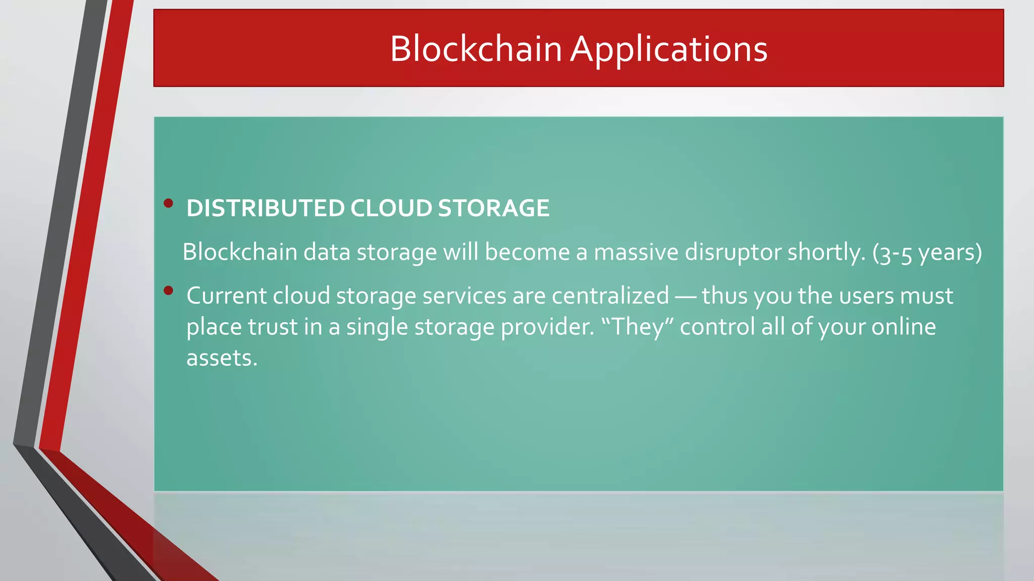 Blockchain Applications
• DISTRIBUTED CLOUD STORAGE
Blockchain data storage will become a massive disruptor shortly. (3-5 years)
• Current cloud storage services are centralized — thus you the users must
place trust in a single storage provider. “They” control all of your online
assets.
 