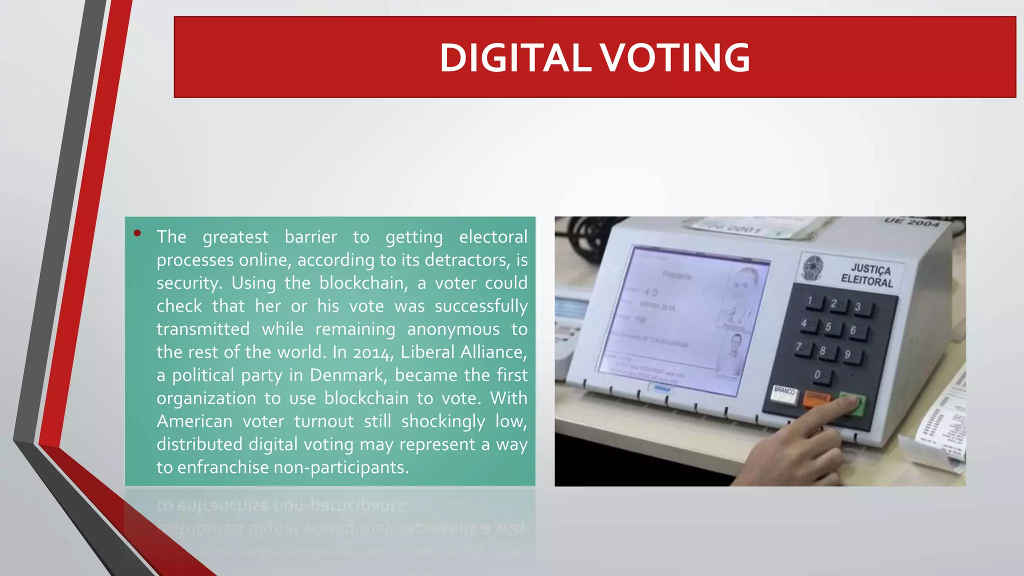 DIGITALVOTING
• The greatest barrier to getting electoral
processes online, according to its detractors, is
security. Using the blockchain, a voter could
check that her or his vote was successfully
transmitted while remaining anonymous to
the rest of the world. In 2014, Liberal Alliance,
a political party in Denmark, became the first
organization to use blockchain to vote. With
American voter turnout still shockingly low,
distributed digital voting may represent a way
to enfranchise non-participants.
 