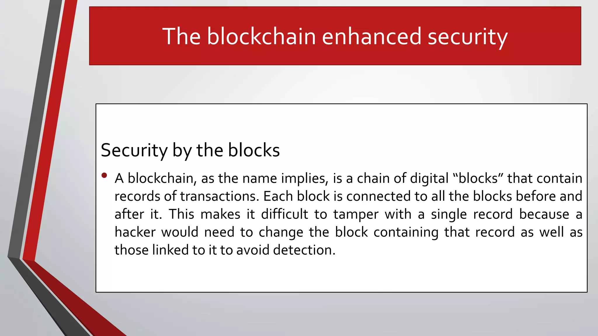 The blockchain enhanced security
Security by the blocks
• A blockchain, as the name implies, is a chain of digital “blocks” that contain
records of transactions. Each block is connected to all the blocks before and
after it. This makes it difficult to tamper with a single record because a
hacker would need to change the block containing that record as well as
those linked to it to avoid detection.
 