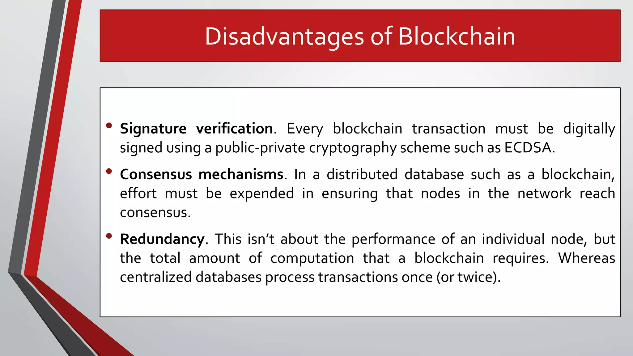 Disadvantages of Blockchain
• Signature verification. Every blockchain transaction must be digitally
signed using a public-private cryptography scheme such as ECDSA.
• Consensus mechanisms. In a distributed database such as a blockchain,
effort must be expended in ensuring that nodes in the network reach
consensus.
• Redundancy. This isn’t about the performance of an individual node, but
the total amount of computation that a blockchain requires. Whereas
centralized databases process transactions once (or twice).
 