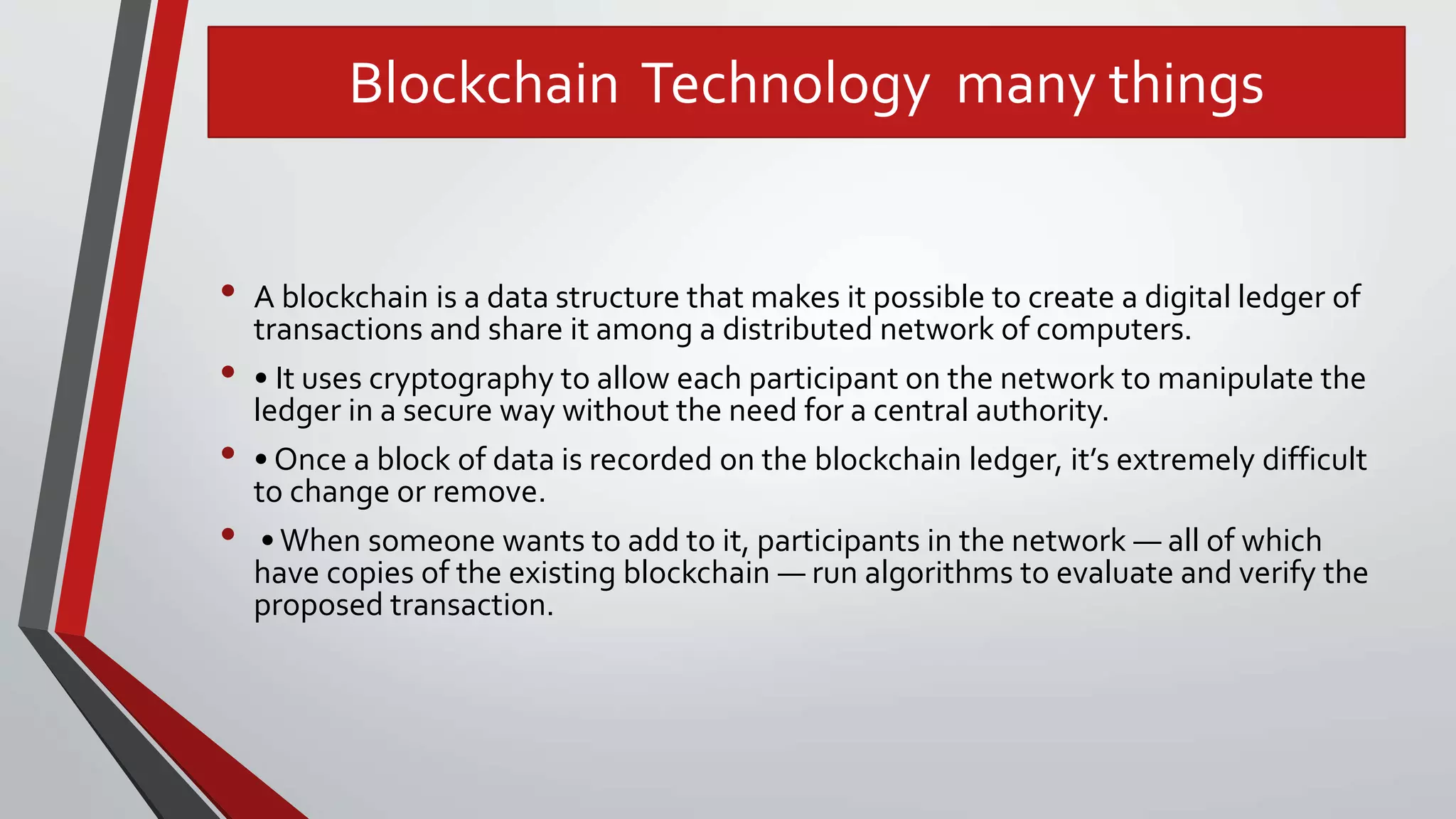 Blockchain Technology many things
• A blockchain is a data structure that makes it possible to create a digital ledger of
transactions and share it among a distributed network of computers.
• • It uses cryptography to allow each participant on the network to manipulate the
ledger in a secure way without the need for a central authority.
• • Once a block of data is recorded on the blockchain ledger, it’s extremely difficult
to change or remove.
• •When someone wants to add to it, participants in the network — all of which
have copies of the existing blockchain — run algorithms to evaluate and verify the
proposed transaction.
 