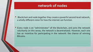 network of nodes
• Blockchain and node together they create a powerful second-level network,
a wholly different vision for how the internet can function.
• Every node is an “administrator” of the blockchain, and joins the network
voluntarily (in this sense, the network is decentralized). However, each one
has an incentive for participating in the network: the chance of winning
Bitcoins.
 