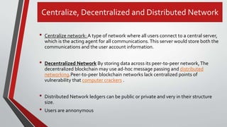 Centralize, Decentralized and Distributed Network
• Centralize network: A type of network where all users connect to a central server,
which is the acting agent for all communications.This server would store both the
communications and the user account information.
• Decentralized Network By storing data across its peer-to-peer network,The
decentralized blockchain may use ad-hoc message passing and distributed
networking.Peer-to-peer blockchain networks lack centralized points of
vulnerability that computer crackers .
• Distributed Network ledgers can be public or private and very in their structure
size.
• Users are annonymous
 