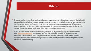 Bitcoin
• The one and only, the first and most famous cryptocurrency. Bitcoin serves as a digital gold
standard in the whole cryptocurrency-industry, is used as a global means of payment and is
the de-facto currency of cyber-crime like darknet markets or ransomware.After seven
years in existence, Bitcoin‘s price has increased from zero to more than 650 Dollar, and its
transaction volume reached more than 200.000 daily transactions.
• Then, in early 2009, an anonymous programmer or a group of programmers under an
alias Satoshi Nakamoto introduced Bitcoin. Satoshi described it as a ‘peer-to-peer
electronic cash system.’ It is completely decentralized, meaning there are no servers
involved and no central controlling authority.The concept closely resembles peer-to-peer
networks for file sharing.
 