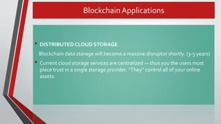 Blockchain Applications
• DISTRIBUTED CLOUD STORAGE
Blockchain data storage will become a massive disruptor shortly. (3-5 years)
• Current cloud storage services are centralized — thus you the users must
place trust in a single storage provider. “They” control all of your online
assets.
 