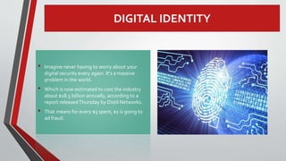 DIGITAL IDENTITY
• Imagine never having to worry about your
digital security every again. It’s a massive
problem in the world.
• Which is now estimated to cost the industry
about $18.5 billion annually, according to a
report releasedThursday by Distil Networks.
• That means for every $3 spent, $1 is going to
ad fraud.
 