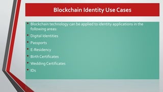Blockchain Identity Use Cases
• Blockchain technology can be applied to identity applications in the
following areas:
• Digital Identities
• Passports
• E-Residency
• Birth Certificates
• Wedding Certificates
• IDs
 