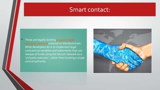 Smart contact:
• These are legally binding programmable
digitized contracts entered on the blockchain.
What developers do is to implement legal
contracts as variables and statements that can
release of funds using the bitcoin network as a
‘3rd party executor’, rather than trusting a single
central authority.
 