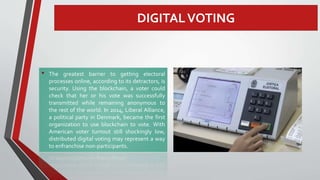DIGITALVOTING
• The greatest barrier to getting electoral
processes online, according to its detractors, is
security. Using the blockchain, a voter could
check that her or his vote was successfully
transmitted while remaining anonymous to
the rest of the world. In 2014, Liberal Alliance,
a political party in Denmark, became the first
organization to use blockchain to vote. With
American voter turnout still shockingly low,
distributed digital voting may represent a way
to enfranchise non-participants.
 