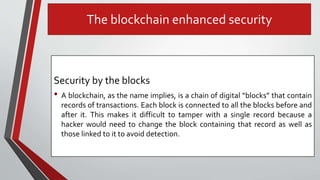 The blockchain enhanced security
Security by the blocks
• A blockchain, as the name implies, is a chain of digital “blocks” that contain
records of transactions. Each block is connected to all the blocks before and
after it. This makes it difficult to tamper with a single record because a
hacker would need to change the block containing that record as well as
those linked to it to avoid detection.
 